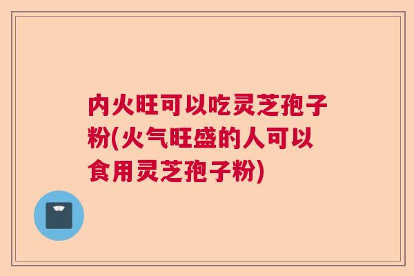 内火旺可以吃灵芝孢子粉(火气旺盛的人可以食用灵芝孢子粉)