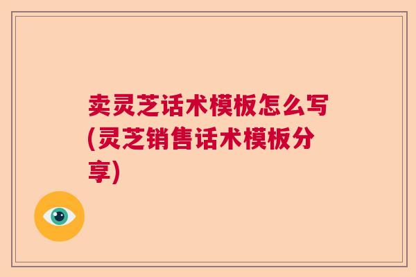 卖灵芝话术模板怎么写(灵芝销售话术模板分享)