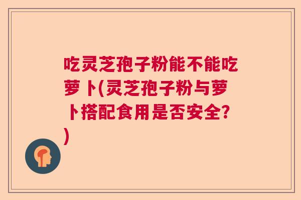 吃灵芝孢子粉能不能吃萝卜(灵芝孢子粉与萝卜搭配食用是否安全？)