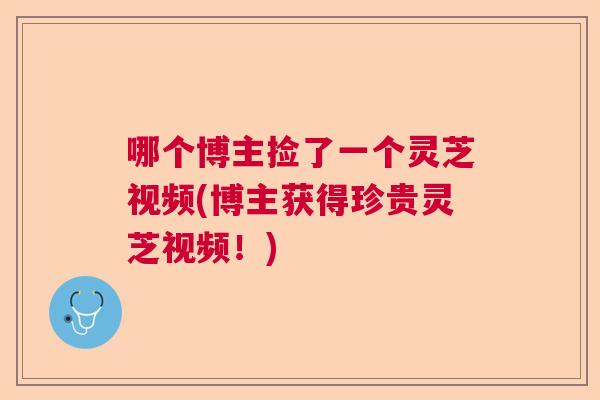 哪个博主捡了一个灵芝视频(博主获得珍贵灵芝视频！)