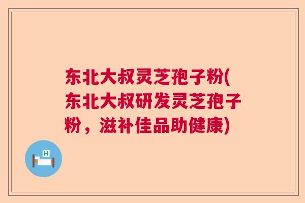东北大叔灵芝孢子粉(东北大叔研发灵芝孢子粉，滋补佳品助健康)