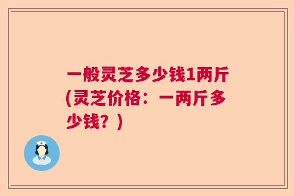一般灵芝多少钱1两斤(灵芝价格：一两斤多少钱？)