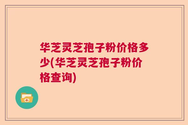 华芝灵芝孢子粉价格多少(华芝灵芝孢子粉价格查询)