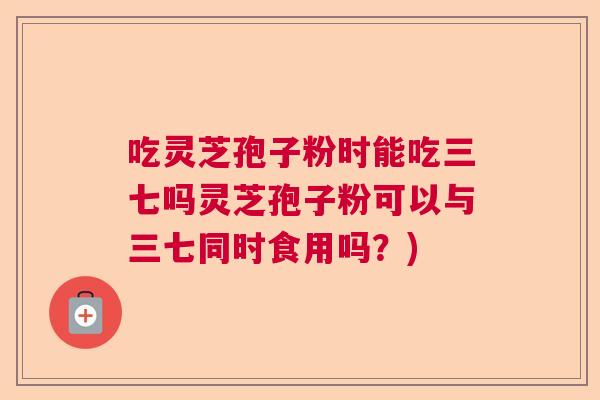 吃灵芝孢子粉时能吃三七吗灵芝孢子粉可以与三七同时食用吗?) 吃灵芝孢子粉时能吃三七吗灵芝孢子粉可以与三七同时食用吗?)