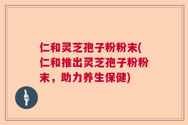 仁和灵芝孢子粉粉末(仁和推出灵芝孢子粉粉末,助力养生保健) 仁和灵芝孢子粉粉末(仁和推出灵芝孢子粉粉末,助力养生保健)