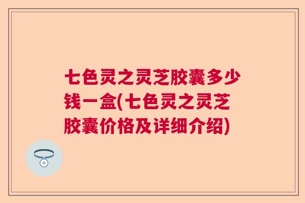 七色灵之灵芝胶囊多少钱一盒(七色灵之灵芝胶囊价格及详细介绍)