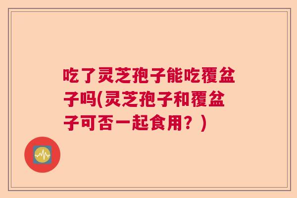 吃了灵芝孢子能吃覆盆子吗(灵芝孢子和覆盆子可否一起食用？)