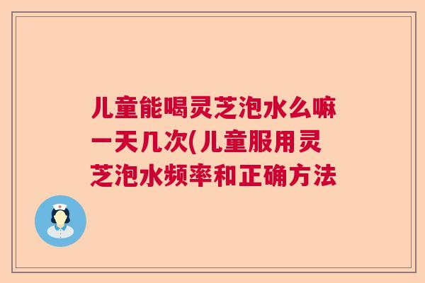 儿童能喝灵芝泡水么嘛一天几次(儿童服用灵芝泡水频率和正确方法