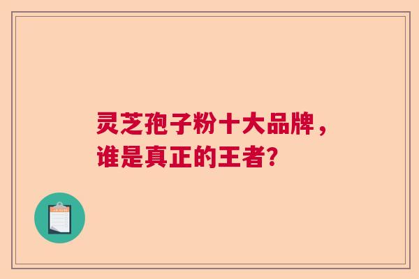 灵芝孢子粉十大品牌，谁是真正的王者？