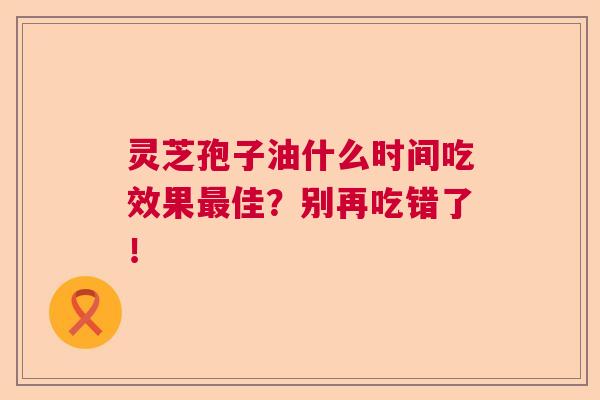 灵芝孢子油什么时间吃效果最佳？别再吃错了！
