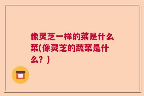 像灵芝一样的菜是什么菜(像灵芝的蔬菜是什么？)