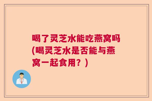 喝了灵芝水能吃燕窝吗(喝灵芝水是否能与燕窝一起食用？)