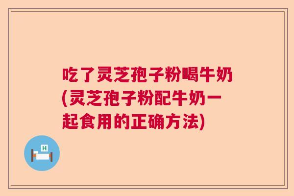吃了灵芝孢子粉喝牛奶(灵芝孢子粉配牛奶一起食用的正确方法)