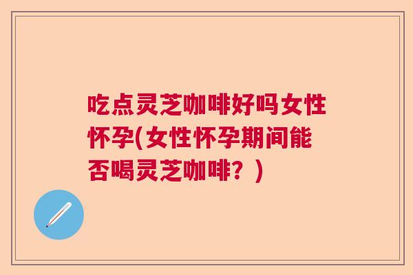 吃点灵芝咖啡好吗女性怀孕(女性怀孕期间能否喝灵芝咖啡？)
