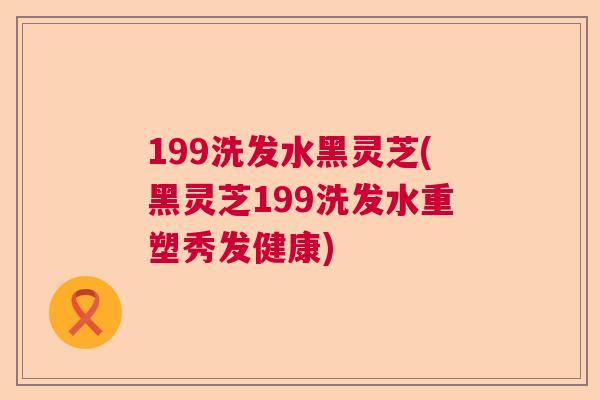 199洗发水黑灵芝(黑灵芝199洗发水重塑秀发健康)
