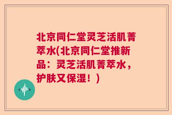 北京同仁堂灵芝活肌菁萃水(北京同仁堂推新品:灵芝活肌菁萃水,护肤又保湿!) 北京同仁堂灵芝活肌菁萃水(北京同仁堂推新品:灵芝活肌菁萃水,护肤又保湿!)