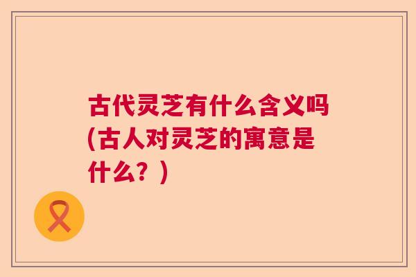 古代灵芝有什么含义吗(古人对灵芝的寓意是什么？)