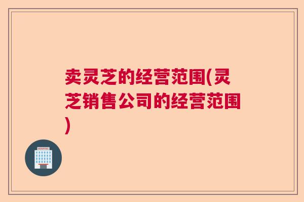 卖灵芝的经营范围(灵芝销售公司的经营范围)