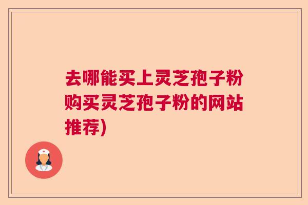 去哪能买上灵芝孢子粉购买灵芝孢子粉的网站推荐)