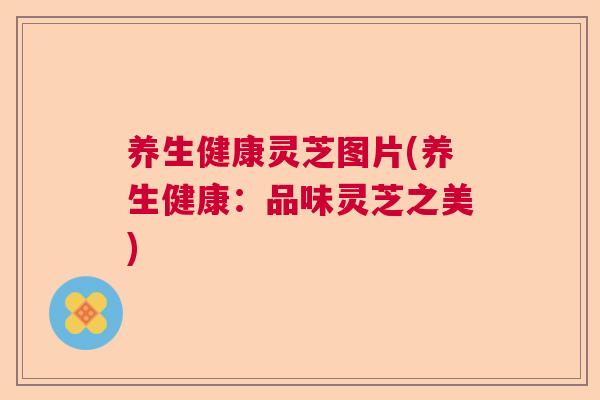 养生健康灵芝图片(养生健康：品味灵芝之美)