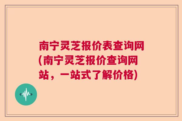 南宁灵芝报价表查询网(南宁灵芝报价查询网站，一站式了解价格)