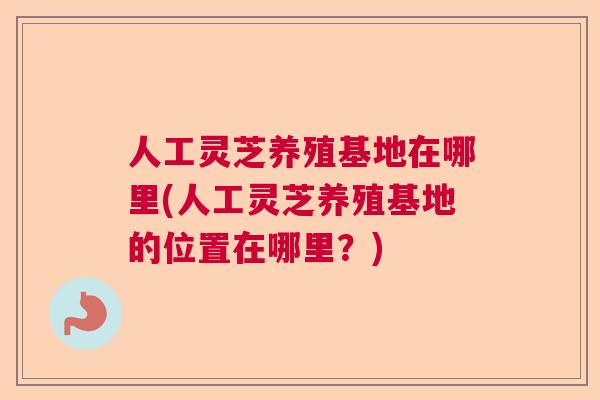 人工灵芝养殖基地在哪里(人工灵芝养殖基地的位置在哪里？)
