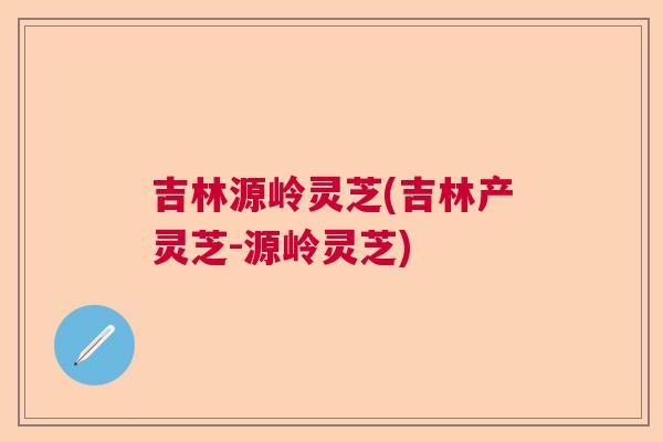 吉林源岭灵芝(吉林产灵芝-源岭灵芝)