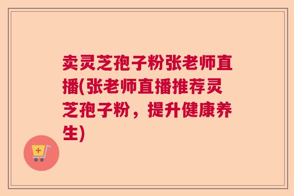 卖灵芝孢子粉张老师直播(张老师直播推荐灵芝孢子粉，提升健康养生)