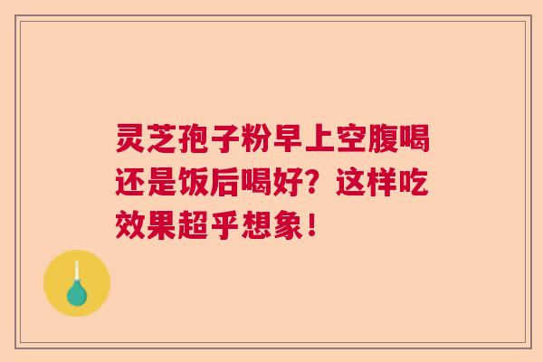 灵芝孢子粉早上空腹喝还是饭后喝好？这样吃效果超乎想象！