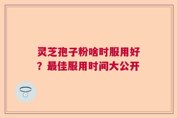 灵芝孢子粉啥时服用好？最佳服用时间大公开