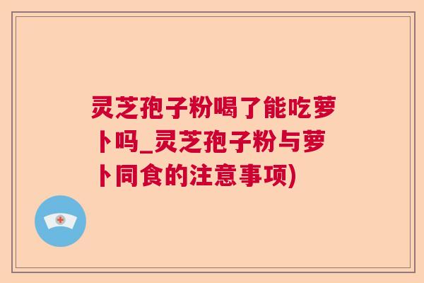 灵芝孢子粉喝了能吃萝卜吗_灵芝孢子粉与萝卜同食的注意事项)