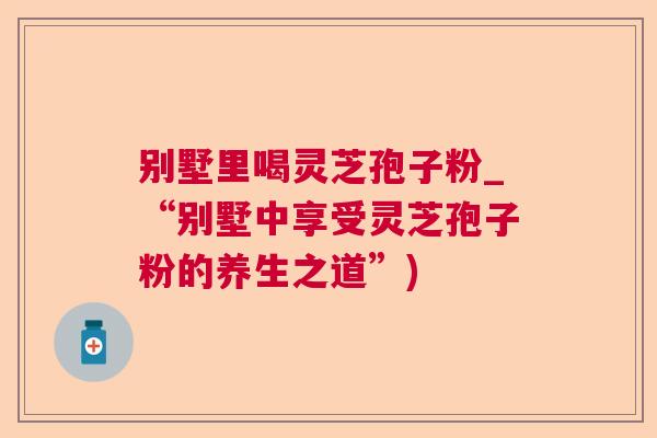别墅里喝灵芝孢子粉_“别墅中享受灵芝孢子粉的养生之道”)