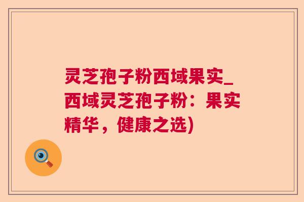 灵芝孢子粉西域果实_西域灵芝孢子粉:果实精华,健康之选) 灵芝孢子粉西域果实_西域灵芝孢子粉:果实精华,健康之选)