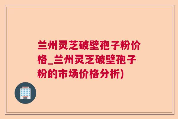 兰州灵芝破壁孢子粉价格_兰州灵芝破壁孢子粉的市场价格分析)