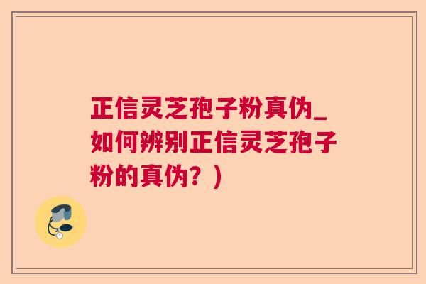 正信灵芝孢子粉真伪_如何辨别正信灵芝孢子粉的真伪？)