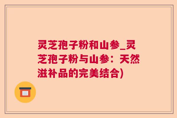 灵芝孢子粉和山参_灵芝孢子粉与山参:天然滋补品的完美结合) 灵芝孢子粉和山参_灵芝孢子粉与山参:天然滋补品的完美结合)