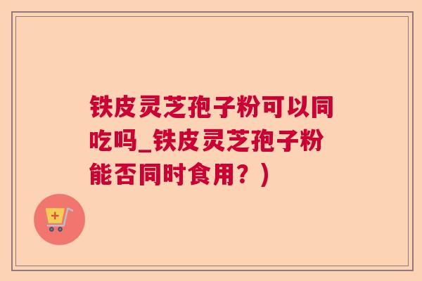 铁皮灵芝孢子粉可以同吃吗_铁皮灵芝孢子粉能否同时食用？)