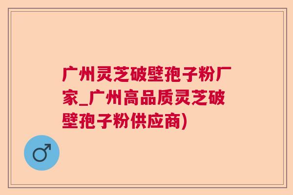 广州灵芝破壁孢子粉厂家_广州高品质灵芝破壁孢子粉供应商)