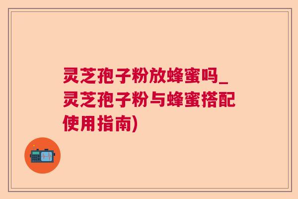 灵芝孢子粉放蜂蜜吗_灵芝孢子粉与蜂蜜搭配使用指南)