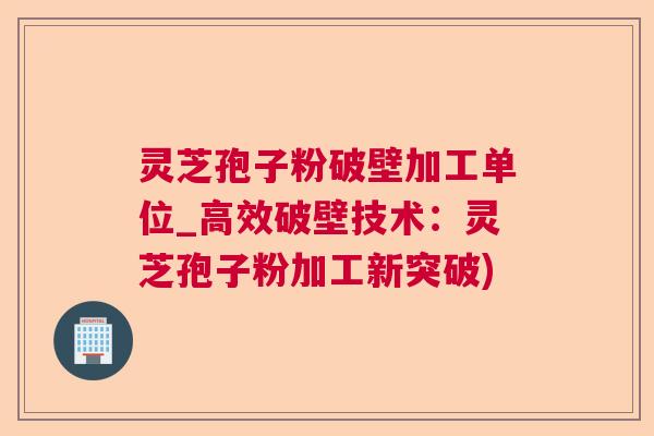 灵芝孢子粉破壁加工单位_高效破壁技术：灵芝孢子粉加工新突破)