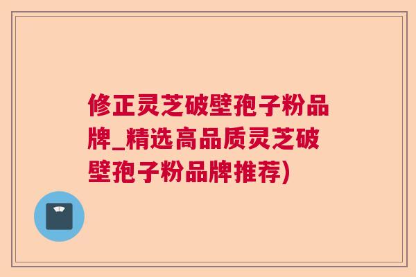 修正灵芝破壁孢子粉品牌_精选高品质灵芝破壁孢子粉品牌推荐)