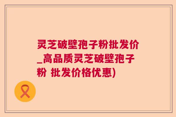 灵芝破壁孢子粉批发价_高品质灵芝破壁孢子粉 批发价格优惠)