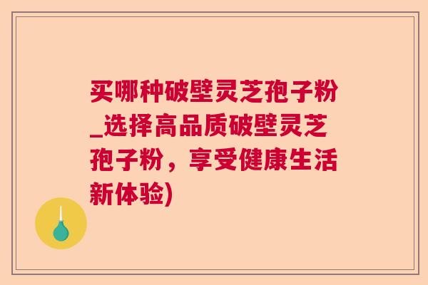 买哪种破壁灵芝孢子粉_选择高品质破壁灵芝孢子粉，享受健康生活新体验)