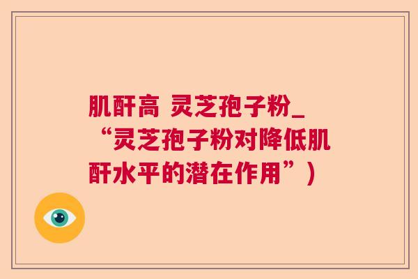 肌酐高 灵芝孢子粉_“灵芝孢子粉对降低肌酐水平的潜在作用”) 肌酐高 灵芝孢子粉_“灵芝孢子粉对降低肌酐水平的潜在作用”)