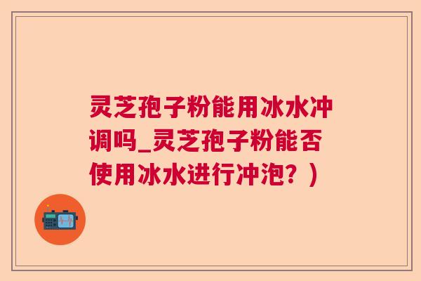 灵芝孢子粉能用冰水冲调吗_灵芝孢子粉能否使用冰水进行冲泡?) 灵芝孢子粉能用冰水冲调吗_灵芝孢子粉能否使用冰水进行冲泡?)