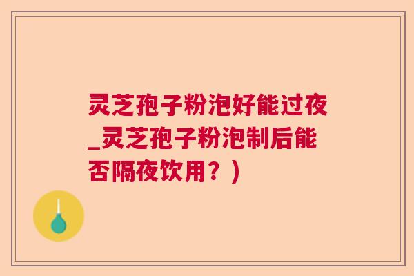 灵芝孢子粉泡好能过夜_灵芝孢子粉泡制后能否隔夜饮用？)