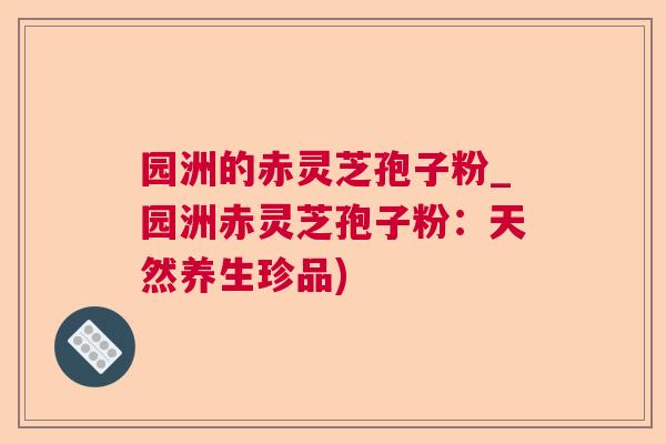 园洲的赤灵芝孢子粉_园洲赤灵芝孢子粉：天然养生珍品)