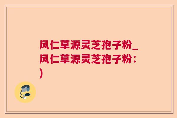 风仁草源灵芝孢子粉_风仁草源灵芝孢子粉：)