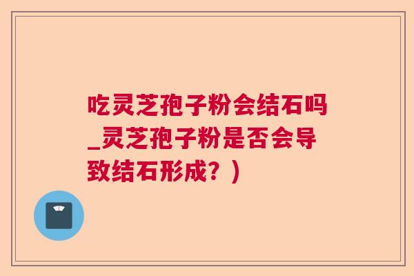 吃灵芝孢子粉会结石吗_灵芝孢子粉是否会导致结石形成？)