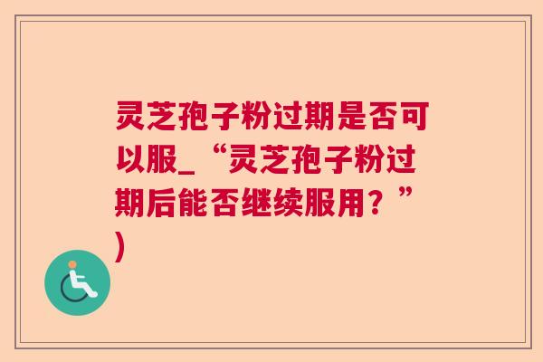 灵芝孢子粉过期是否可以服_“灵芝孢子粉过期后能否继续服用？”)